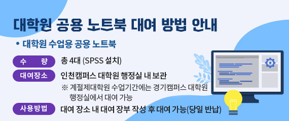 대학원 공용 노트북 대여 방법 안내
대학원 수업용 공용 노트북

  수    량  총 4대(SPSS 설치)
  대여장소  인천캠퍼스 대학원 행정실 내 보관
    ※ 계절제대학원 수업기간에는 경기캠퍼스 대학원 행정실에서 대여 가능
  사용방법  대여 장소 내 대여 장부 작성 후 대여 가능(당일 반납)